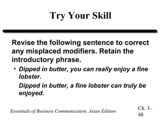 Try Your Skill
Revise the following sentence to correct
any misplaced modifiers. Retain the
introductory phrase.
• Dipped in butter, you can really enjoy a fine
lobster.
Dipped in butter, a fine lobster can truly be
enjoyed.
Essentials of Business Communication, Asian Edition

Ch. 3–
48

 