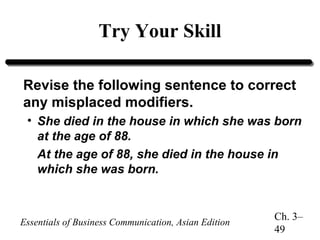 Try Your Skill
Revise the following sentence to correct
any misplaced modifiers.
• She died in the house in which she was born
at the age of 88.
At the age of 88, she died in the house in
which she was born.

Essentials of Business Communication, Asian Edition

Ch. 3–
49

 