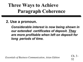 Three Ways to Achieve
Paragraph Coherence
2. Use a pronoun.
Considerable interest is now being shown in
our extended certificates of deposit. They
are more profitable when left on deposit for
long periods of time.

Essentials of Business Communication, Asian Edition

Ch. 3–
52

 