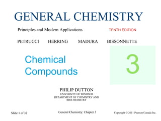 Copyright © 2011 Pearson Canada Inc.General Chemistry: Chapter 3Slide 1 of 32
PHILIP DUTTON
UNIVERSITY OF WINDSOR
DEPARTMENT OF CHEMISTRY AND
BIOCHEMISTRY
TENTH EDITION
GENERAL CHEMISTRY
Principles and Modern Applications
PETRUCCI HERRING MADURA BISSONNETTE
Chemical
Compounds 3
 
