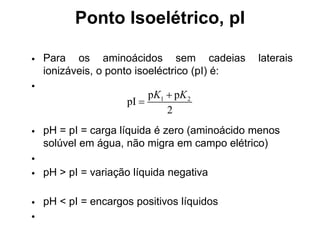 Ponto Isoelétrico, pI
• Para os aminoácidos sem cadeias laterais
ionizáveis, o ponto isoeléctrico (pI) é:
•
1 2
p p
pI
2
K K


• pH = pI = carga líquida é zero (aminoácido menos
solúvel em água, não migra em campo elétrico)
•
• pH > pI = variação líquida negativa
• pH < pI = encargos positivos líquidos
•
 