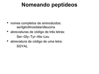 Nomeando peptídeos
• nomes completos de aminoácidos:
serilgliciltirosilalanilleucina
• abreviaturas de código de três letras:
Ser–Gly–Tyr–Ala–Leu
• abreviatura de código de uma letra:
SGYAL
 