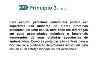 Princípio 3(1 de 3)
Para estudo, proteínas individuais podem ser
separadas das milhares de outras proteínas
presentes em uma célula, com base em diferenças
em suas propriedades químicas e funcionais
decorrentes de suas distintas sequências de
aminoácidos. Como as proteínas são centrais para a
bioquímica, a purificação de proteínas individuais para
estudo é um esforço bioquímico por excelência.
 