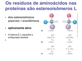Os resíduos de aminoácidos nas
proteínas são estereoisômeros L
• dois estereoisômeros
possíveis = enantiômeros
• opticamente ativo
• O sistema D, L especifica a
configuração absoluta
•
 