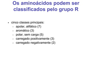 Os aminoácidos podem ser
classificados pelo grupo R
• cinco classes principais:
– apolar, alifático (7)
– aromático (3)
– polar, sem carga (5)
– carregado positivamente (3)
– carregado negativamente (2)
 