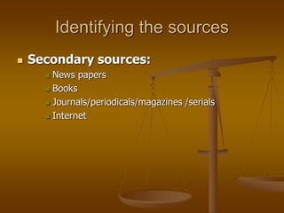 Identifying the sources
 Secondary sources:
 News papers
 Books
 Journals/periodicals/magazines /serials
 Internet
 