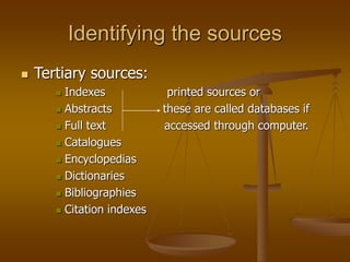 Identifying the sources
 Tertiary sources:
 Indexes printed sources or
 Abstracts these are called databases if
 Full text accessed through computer.
 Catalogues
 Encyclopedias
 Dictionaries
 Bibliographies
 Citation indexes
 