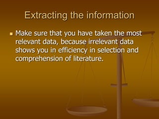 Extracting the information
 Make sure that you have taken the most
relevant data, because irrelevant data
shows you in efficiency in selection and
comprehension of literature.
 