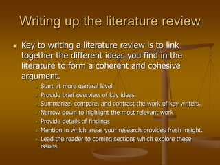 Writing up the literature review
 Key to writing a literature review is to link
together the different ideas you find in the
literature to form a coherent and cohesive
argument.
 Start at more general level
 Provide brief overview of key ideas
 Summarize, compare, and contrast the work of key writers.
 Narrow down to highlight the most relevant work
 Provide details of findings
 Mention in which areas your research provides fresh insight.
 Lead the reader to coming sections which explore these
issues.
 