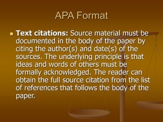 APA Format
 Text citations: Source material must be
documented in the body of the paper by
citing the author(s) and date(s) of the
sources. The underlying principle is that
ideas and words of others must be
formally acknowledged. The reader can
obtain the full source citation from the list
of references that follows the body of the
paper.
 