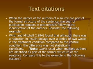 Text citations
 When the names of the authors of a source are part of
the formal structure of the sentence, the year of
publication appears in parentheses following the
identification of the authors. Consider the following
example:
 Wirth and Mitchell (1994) found that although there was
a reduction in insulin dosage over a period of two weeks
in the treatment condition compared to the control
condition, the difference was not statistically
significant. [Note: and is used when multiple authors
are identified as part of the formal structure of the
sentence. Compare this to the example in the following
section.]
 