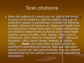 Text citations
 When the authors of a source are not part of the formal
structure of the sentence, both the authors and year of
publication appear in parentheses. Consider the following
example: Reviews of research on religion and health have
concluded that at least some types of religious behaviors
are related to higher levels of physical and mental health
(Gartner, Larson, & Allen, 1991; Koenig, 1990; Levin &
Vanderpool, 1991; Maton & Pargament, 1987; Paloma &
Pendleton, 1991; Payne, Bergin, Bielema, & Jenkins,
1991). [Note: & is used when multiple authors are
identified in parenthetical material. Note also that when
several sources are cited parenthetically, they are ordered
alphabetically by first authors' surnames and separated by
semicolons.]
 