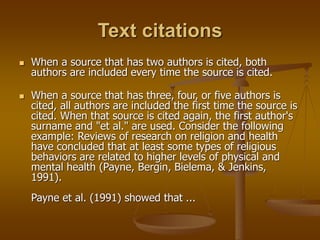 Text citations
 When a source that has two authors is cited, both
authors are included every time the source is cited.
 When a source that has three, four, or five authors is
cited, all authors are included the first time the source is
cited. When that source is cited again, the first author's
surname and "et al." are used. Consider the following
example: Reviews of research on religion and health
have concluded that at least some types of religious
behaviors are related to higher levels of physical and
mental health (Payne, Bergin, Bielema, & Jenkins,
1991).
Payne et al. (1991) showed that ...
 