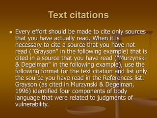 Text citations
 Every effort should be made to cite only sources
that you have actually read. When it is
necessary to cite a source that you have not
read ("Grayson" in the following example) that is
cited in a source that you have read ("Murzynski
& Degelman" in the following example), use the
following format for the text citation and list only
the source you have read in the References list:
Grayson (as cited in Murzynski & Degelman,
1996) identified four components of body
language that were related to judgments of
vulnerability.
 