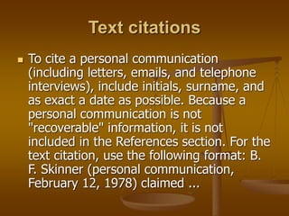 Text citations
 To cite a personal communication
(including letters, emails, and telephone
interviews), include initials, surname, and
as exact a date as possible. Because a
personal communication is not
"recoverable" information, it is not
included in the References section. For the
text citation, use the following format: B.
F. Skinner (personal communication,
February 12, 1978) claimed ...
 