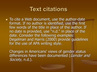 Text citations
 To cite a Web document, use the author-date
format. If no author is identified, use the first
few words of the title in place of the author. If
no date is provided, use "n.d." in place of the
date. Consider the following examples:
Degelman and Harris (2000) provide guidelines
for the use of APA writing style.
Changes in Americans' views of gender status
differences have been documented (Gender and
Society, n.d.).
 
