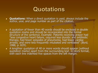 Quotations
 Quotations: When a direct quotation is used, always include the
author, year, and page number as part of the citation.
 A quotation of fewer than 40 words should be enclosed in double
quotation marks and should be incorporated into the formal
structure of the sentence. Example: Patients receiving prayer had
"less congestive heart failure, required less diuretic and antibiotic
therapy, had fewer episodes of pneumonia, had fewer cardiac
arrests, and were less frequently intubated and ventilated" (Byrd,
1988, p. 829).
 A lengthier quotation of 40 or more words should appear (without
quotation marks) apart from the surrounding text, in block format,
with each line indented five spaces from the left margin.
 
