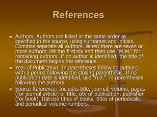 References
 Authors: Authors are listed in the same order as
specified in the source, using surnames and initials.
Commas separate all authors. When there are seven or
more authors, list the first six and then use "et al." for
remaining authors. If no author is identified, the title of
the document begins the reference.
 Year of Publication: In parentheses following authors,
with a period following the closing parenthesis. If no
publication date is identified, use "n.d." in parentheses
following the authors.
 Source Reference: Includes title, journal, volume, pages
(for journal article) or title, city of publication, publisher
(for book). Italicize titles of books, titles of periodicals,
and periodical volume numbers.
 