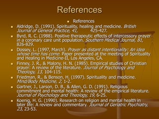 References
 References
 Aldridge, D. (1991). Spirituality, healing and medicine. British
Journal of General Practice, 41, 425-427.
 Byrd, R. C. (1988). Positive therapeutic effects of intercessory prayer
in a coronary care unit population. Southern Medical Journal, 81,
826-829.
 Dossey, L. (1997, March). Prayer as distant intentionality: An idea
whose time has come. Paper presented at the meeting of Spirituality
and Healing in Medicine-II, Los Angeles, CA.
 Finney, J. R., & Malony, H. N. (1985). Empirical studies of Christian
prayer: A review of the literature. Journal of Psychology and
Theology, 13, 104-115.
 Friedman, R., & Benson, H. (1997). Spirituality and medicine.
Mind/Body Medicine, 2, 1-2.
 Gartner, J., Larson, D. B., & Allen, G. D. (1991). Religious
commitment and mental health: A review of the empirical literature.
Journal of Psychology and Theology, 19, 6-25.
 Koenig, H. G. (1990). Research on religion and mental health in
later life: A review and commentary. Journal of Geriatric Psychiatry,
23, 23-53.
 