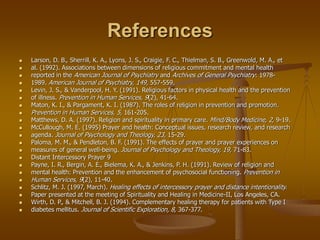 References
 Larson, D. B., Sherrill, K. A., Lyons, J. S., Craigie, F. C., Thielman, S. B., Greenwold, M. A., et
 al. (1992). Associations between dimensions of religious commitment and mental health
 reported in the American Journal of Psychiatry and Archives of General Psychiatry: 1978-
 1989. American Journal of Psychiatry, 149, 557-559.
 Levin, J. S., & Vanderpool, H. Y. (1991). Religious factors in physical health and the prevention
 of illness. Prevention in Human Services, 9(2), 41-64.
 Maton, K. I., & Pargament, K. I. (1987). The roles of religion in prevention and promotion.
 Prevention in Human Services, 5, 161-205.
 Matthews, D. A. (1997). Religion and spirituality in primary care. Mind/Body Medicine, 2, 9-19.
 McCullough, M. E. (1995) Prayer and health: Conceptual issues, research review, and research
 agenda. Journal of Psychology and Theology, 23, 15-29.
 Paloma, M. M., & Pendleton, B. F. (1991). The effects of prayer and prayer experiences on
 measures of general well-being. Journal of Psychology and Theology, 19, 71-83.
 Distant Intercessory Prayer 9
 Payne, I. R., Bergin, A. E., Bielema, K. A., & Jenkins, P. H. (1991). Review of religion and
 mental health: Prevention and the enhancement of psychosocial functioning. Prevention in
 Human Services, 9(2), 11-40.
 Schlitz, M. J. (1997, March). Healing effects of intercessory prayer and distance intentionality.
 Paper presented at the meeting of Spirituality and Healing in Medicine-II, Los Angeles, CA.
 Wirth, D. P., & Mitchell, B. J. (1994). Complementary healing therapy for patients with Type I
 diabetes mellitus. Journal of Scientific Exploration, 8, 367-377.
 