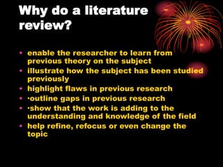 Why do a literature
review?
• enable the researcher to learn from
previous theory on the subject
• illustrate how the subject has been studied
previously
• highlight flaws in previous research
• ·outline gaps in previous research
• ·show that the work is adding to the
understanding and knowledge of the field
• help refine, refocus or even change the
topic
 