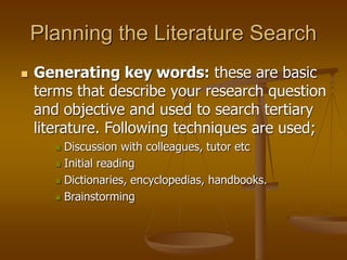 Planning the Literature Search
 Generating key words: these are basic
terms that describe your research question
and objective and used to search tertiary
literature. Following techniques are used;
 Discussion with colleagues, tutor etc
 Initial reading
 Dictionaries, encyclopedias, handbooks.
 Brainstorming
 