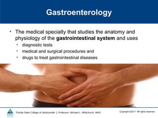 Copyright ©2011 All rights reserved.Florida State College of Jacksonville | Professor: Michael L. Whitchurch, MHS
Gastroenterology
• The medical specialty that studies the anatomy and
physiology of the gastrointestinal system and uses
• diagnostic tests
• medical and surgical procedures and
• drugs to treat gastrointestinal diseases
 