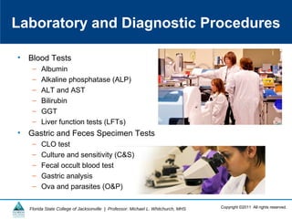 Copyright ©2011 All rights reserved.Florida State College of Jacksonville | Professor: Michael L. Whitchurch, MHS
Laboratory and Diagnostic Procedures
• Blood Tests
– Albumin
– Alkaline phosphatase (ALP)
– ALT and AST
– Bilirubin
– GGT
– Liver function tests (LFTs)
• Gastric and Feces Specimen Tests
– CLO test
– Culture and sensitivity (C&S)
– Fecal occult blood test
– Gastric analysis
– Ova and parasites (O&P)
 