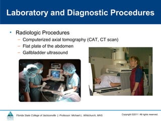 Copyright ©2011 All rights reserved.Florida State College of Jacksonville | Professor: Michael L. Whitchurch, MHS
• Radiologic Procedures
– Computerized axial tomography (CAT, CT scan)
– Flat plate of the abdomen
– Gallbladder ultrasound
Laboratory and Diagnostic Procedures
 