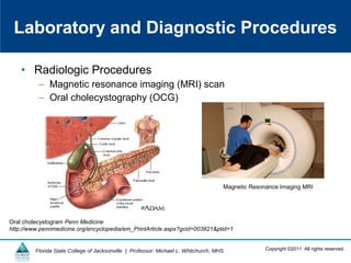 Copyright ©2011 All rights reserved.Florida State College of Jacksonville | Professor: Michael L. Whitchurch, MHS
• Radiologic Procedures
– Magnetic resonance imaging (MRI) scan
– Oral cholecystography (OCG)
Laboratory and Diagnostic Procedures
Oral cholecystogram Penn Medicine
http://www.pennmedicine.org/encyclopedia/em_PrintArticle.aspx?gcid=003821&ptid=1
Magnetic Resonance Imaging MRI
 