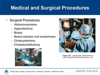 Copyright ©2011 All rights reserved.Florida State College of Jacksonville | Professor: Michael L. Whitchurch, MHS
Medical and Surgical Procedures
• Surgical Procedures
– Abdominocentesis
– Appendectomy
– Biopsy
– Bowel resection and anastomosis
– Cholecystectomy
– Choledocholithotomy
Figure 3-27 Laparoscopic cholecystectomy
(Geoff Tompkinson/Photo Researchers, Inc.)
 