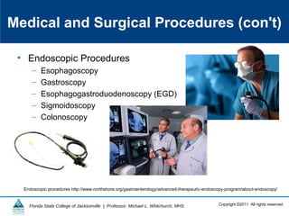 Copyright ©2011 All rights reserved.Florida State College of Jacksonville | Professor: Michael L. Whitchurch, MHS
Medical and Surgical Procedures (con't)
• Endoscopic Procedures
– Esophagoscopy
– Gastroscopy
– Esophagogastroduodenoscopy (EGD)
– Sigmoidoscopy
– Colonoscopy
Endoscopic procedures http://www.northshore.org/gastroenterology/advanced-therapeutic-endoscopy-program/about-endoscopy/
 