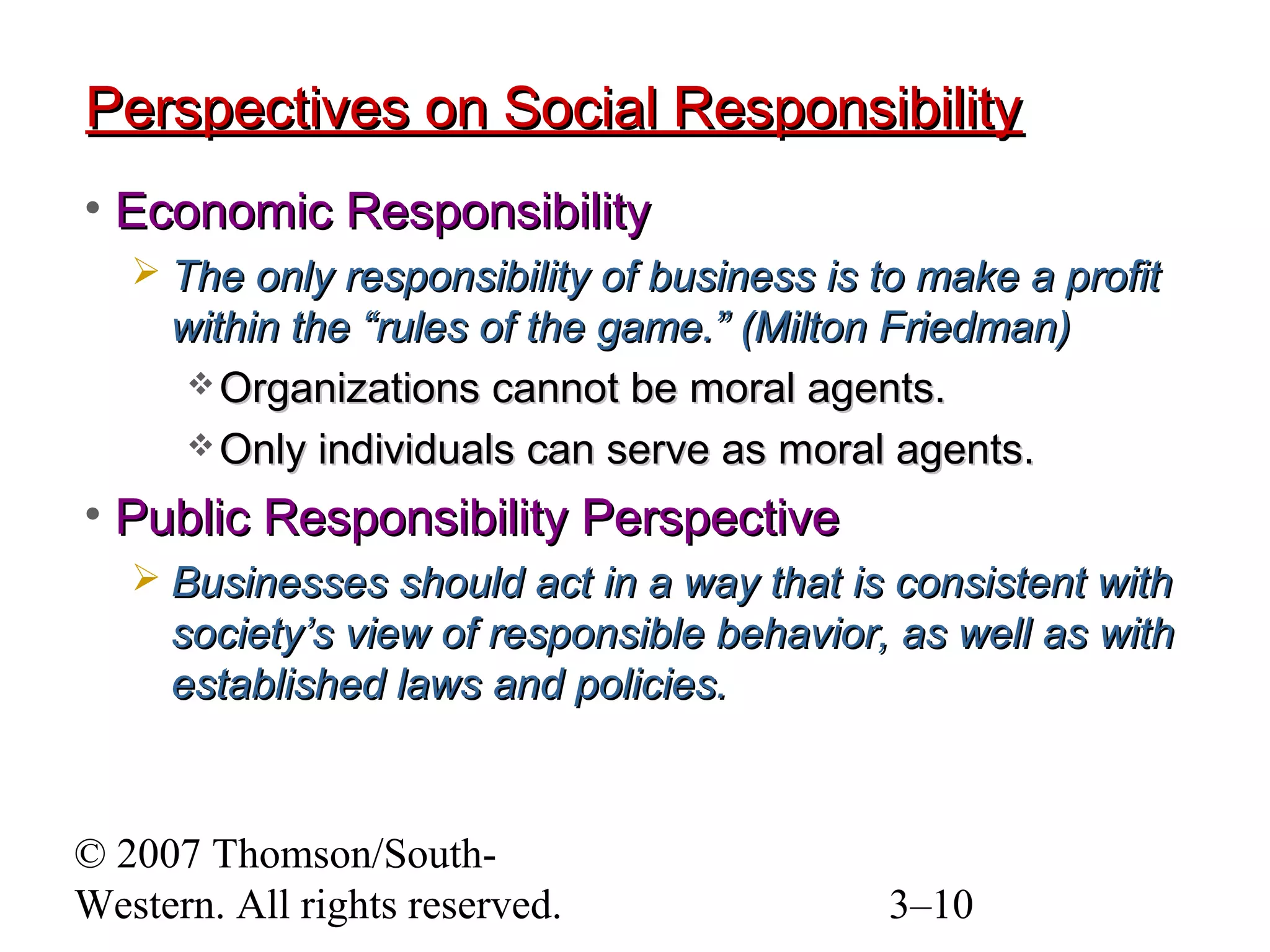 © 2007 Thomson/South-
Western. All rights reserved. 3–10
Perspectives on Social ResponsibilityPerspectives on Social Responsibility
• Economic ResponsibilityEconomic Responsibility
 The only responsibility of business is to make a profitThe only responsibility of business is to make a profit
within the “rules of the game.” (Milton Friedman)within the “rules of the game.” (Milton Friedman)
 Organizations cannot be moral agents.Organizations cannot be moral agents.
 Only individuals can serve as moral agents.Only individuals can serve as moral agents.
• Public Responsibility PerspectivePublic Responsibility Perspective
 Businesses should act in a way that is consistent withBusinesses should act in a way that is consistent with
society’s view of responsible behavior, as well as withsociety’s view of responsible behavior, as well as with
established laws and policies.established laws and policies.
 