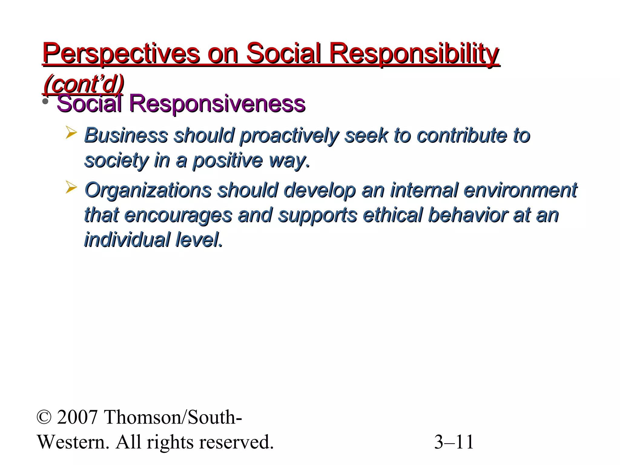 © 2007 Thomson/South-
Western. All rights reserved. 3–11
Perspectives on Social ResponsibilityPerspectives on Social Responsibility
(cont’d)(cont’d)
• Social ResponsivenessSocial Responsiveness
 Business should proactively seek to contribute toBusiness should proactively seek to contribute to
society in a positive way.society in a positive way.
 Organizations should develop an internal environmentOrganizations should develop an internal environment
that encourages and supports ethical behavior at anthat encourages and supports ethical behavior at an
individual level.individual level.
 