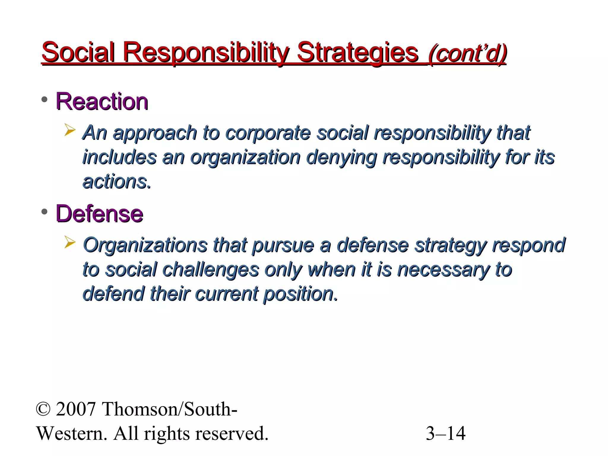© 2007 Thomson/South-
Western. All rights reserved. 3–14
Social Responsibility StrategiesSocial Responsibility Strategies (cont’d)(cont’d)
• ReactionReaction
 An approach to corporate social responsibility thatAn approach to corporate social responsibility that
includes an organization denying responsibility for itsincludes an organization denying responsibility for its
actions.actions.
• DefenseDefense
 Organizations that pursue a defense strategy respondOrganizations that pursue a defense strategy respond
to social challenges only when it is necessary toto social challenges only when it is necessary to
defend their current position.defend their current position.
 