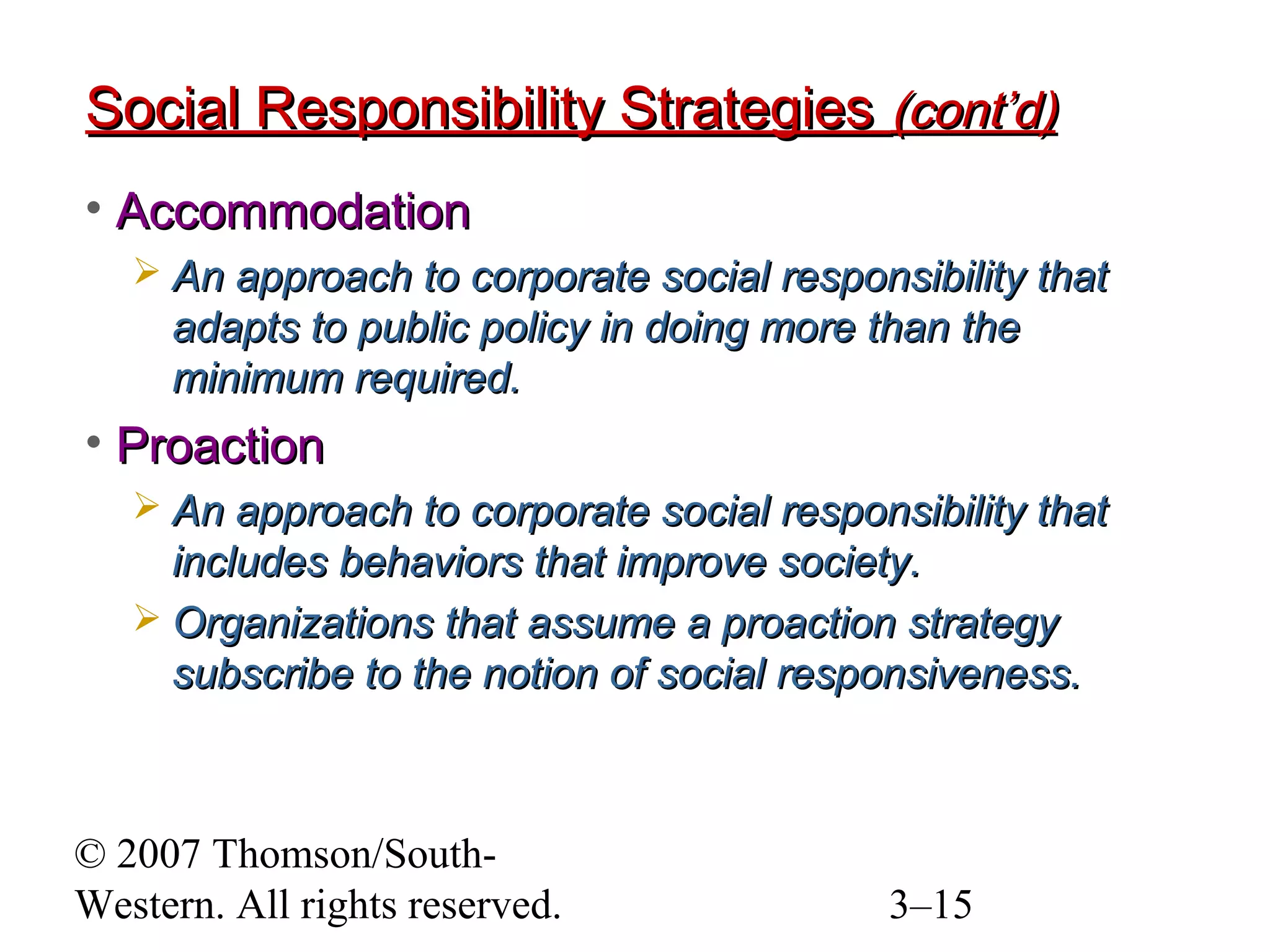 © 2007 Thomson/South-
Western. All rights reserved. 3–15
Social Responsibility StrategiesSocial Responsibility Strategies (cont’d)(cont’d)
• AccommodationAccommodation
 An approach to corporate social responsibility thatAn approach to corporate social responsibility that
adapts to public policy in doing more than theadapts to public policy in doing more than the
minimum required.minimum required.
• ProactionProaction
 An approach to corporate social responsibility thatAn approach to corporate social responsibility that
includes behaviors that improve society.includes behaviors that improve society.
 Organizations that assume a proaction strategyOrganizations that assume a proaction strategy
subscribe to the notion of social responsiveness.subscribe to the notion of social responsiveness.
 