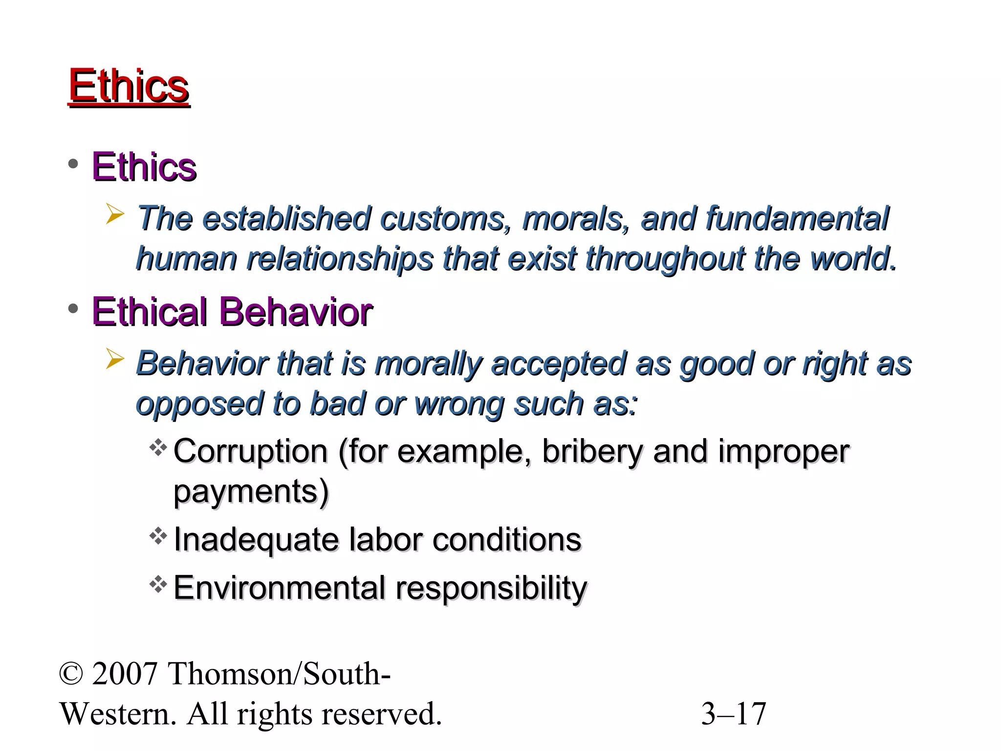 © 2007 Thomson/South-
Western. All rights reserved. 3–17
EthicsEthics
• EthicsEthics
 The established customs, morals, and fundamentalThe established customs, morals, and fundamental
human relationships that exist throughout the world.human relationships that exist throughout the world.
• Ethical BehaviorEthical Behavior
 Behavior that is morally accepted as good or right asBehavior that is morally accepted as good or right as
opposed to bad or wrong such as:opposed to bad or wrong such as:
 Corruption (for example, bribery and improperCorruption (for example, bribery and improper
payments)payments)
 Inadequate labor conditionsInadequate labor conditions
 Environmental responsibilityEnvironmental responsibility
 