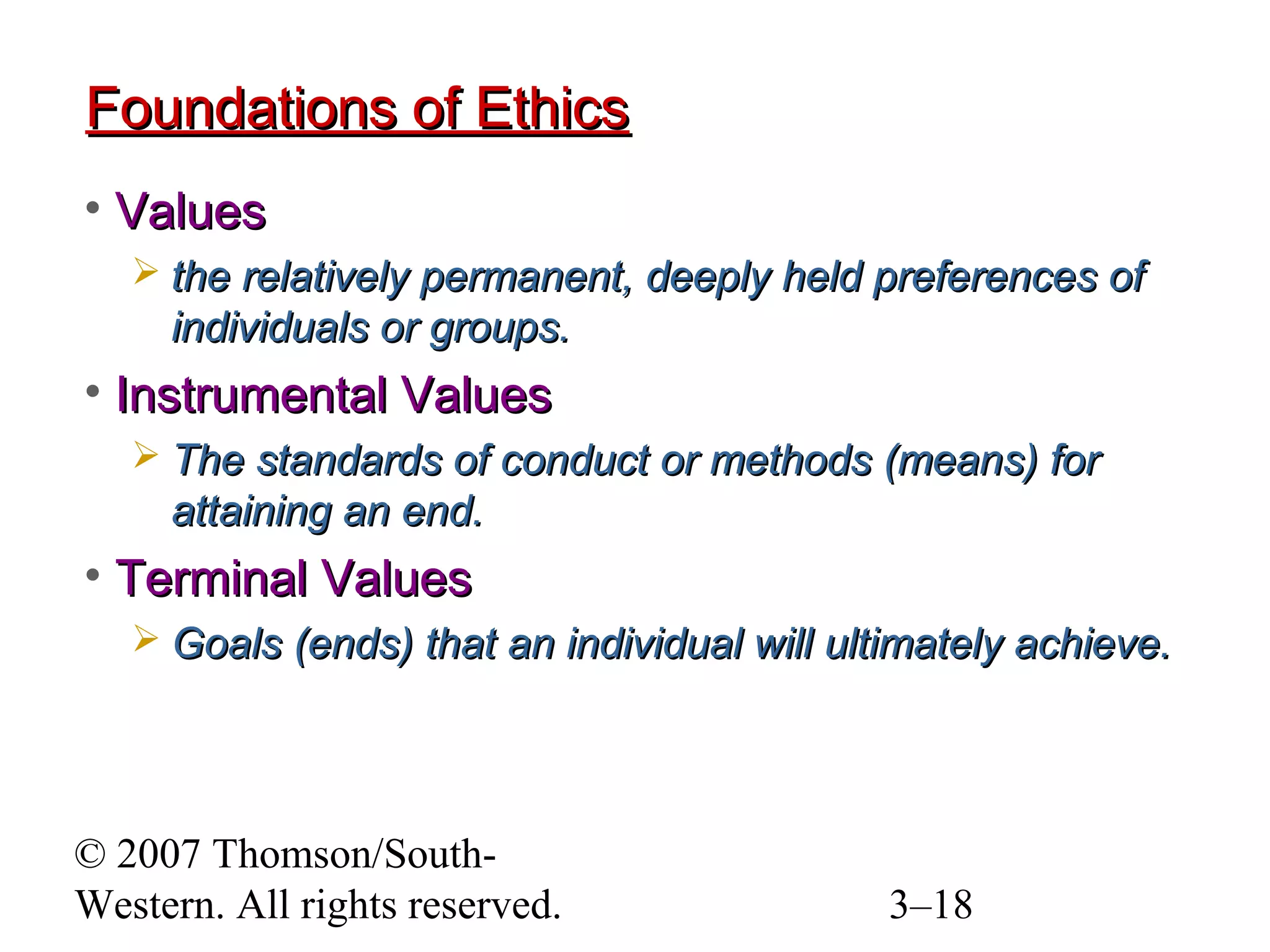 © 2007 Thomson/South-
Western. All rights reserved. 3–18
Foundations of EthicsFoundations of Ethics
• ValuesValues
 the relatively permanent, deeply held preferences ofthe relatively permanent, deeply held preferences of
individuals or groups.individuals or groups.
• Instrumental ValuesInstrumental Values
 The standards of conduct or methods (means) forThe standards of conduct or methods (means) for
attaining an end.attaining an end.
• Terminal ValuesTerminal Values
 Goals (ends) that an individual will ultimately achieve.Goals (ends) that an individual will ultimately achieve.
 