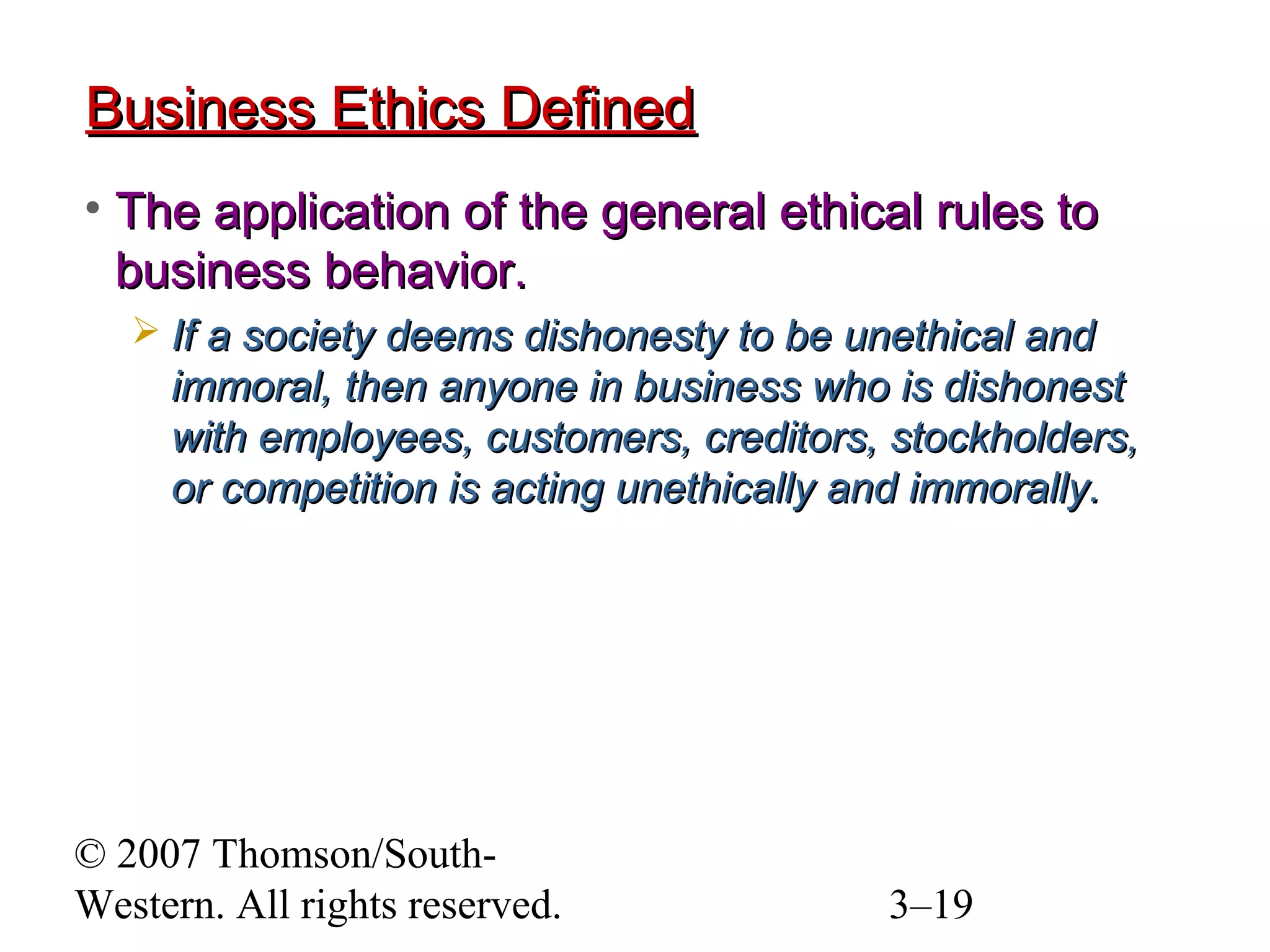 © 2007 Thomson/South-
Western. All rights reserved. 3–19
Business Ethics DefinedBusiness Ethics Defined
• The application of the general ethical rules toThe application of the general ethical rules to
business behavior.business behavior.
 If a society deems dishonesty to be unethical andIf a society deems dishonesty to be unethical and
immoral, then anyone in business who is dishonestimmoral, then anyone in business who is dishonest
with employees, customers, creditors, stockholders,with employees, customers, creditors, stockholders,
or competition is acting unethically and immorally.or competition is acting unethically and immorally.
 
