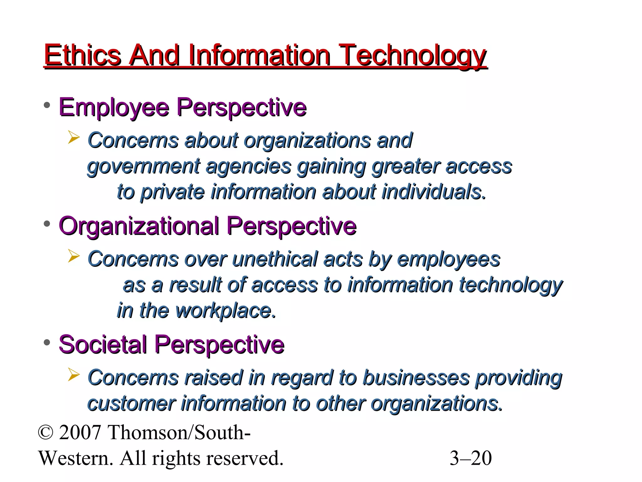 © 2007 Thomson/South-
Western. All rights reserved. 3–20
Ethics And Information TechnologyEthics And Information Technology
• Employee PerspectiveEmployee Perspective
 Concerns about organizations andConcerns about organizations and
government agencies gaining greater accessgovernment agencies gaining greater access
to private information about individuals.to private information about individuals.
• Organizational PerspectiveOrganizational Perspective
 Concerns over unethical acts by employeesConcerns over unethical acts by employees
as a result of access to information technologyas a result of access to information technology
in the workplace.in the workplace.
• Societal PerspectiveSocietal Perspective
 Concerns raised in regard to businesses providingConcerns raised in regard to businesses providing
customer information to other organizations.customer information to other organizations.
 