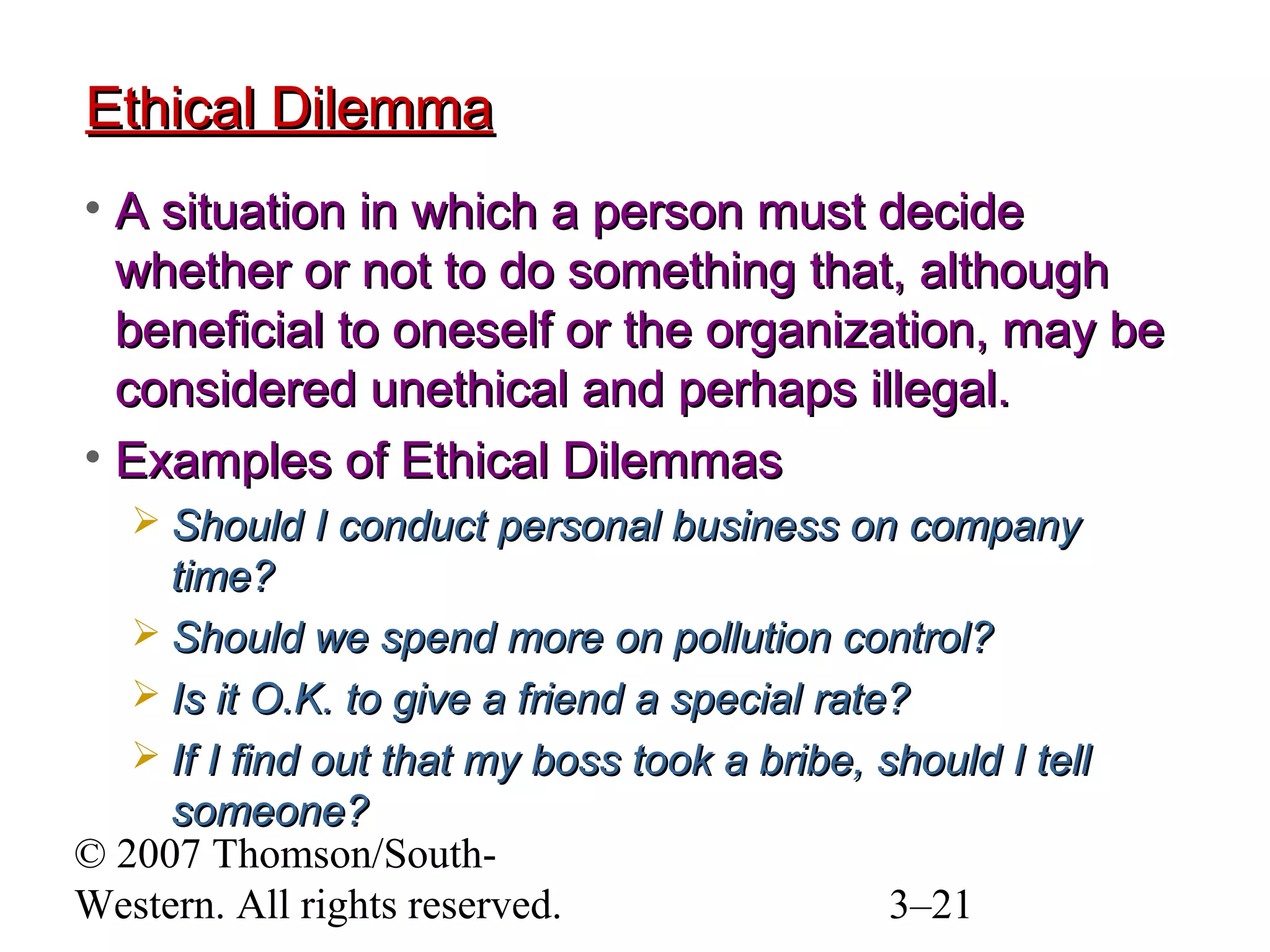 © 2007 Thomson/South-
Western. All rights reserved. 3–21
Ethical DilemmaEthical Dilemma
• A situation in which a person must decideA situation in which a person must decide
whether or not to do something that, althoughwhether or not to do something that, although
beneficial to oneself or the organization, may bebeneficial to oneself or the organization, may be
considered unethical and perhaps illegal.considered unethical and perhaps illegal.
• Examples of Ethical DilemmasExamples of Ethical Dilemmas
 Should I conduct personal business on companyShould I conduct personal business on company
time?time?
 Should we spend more on pollution control?Should we spend more on pollution control?
 Is it O.K. to give a friend a special rate?Is it O.K. to give a friend a special rate?
 If I find out that my boss took a bribe, should I tellIf I find out that my boss took a bribe, should I tell
someone?someone?
 