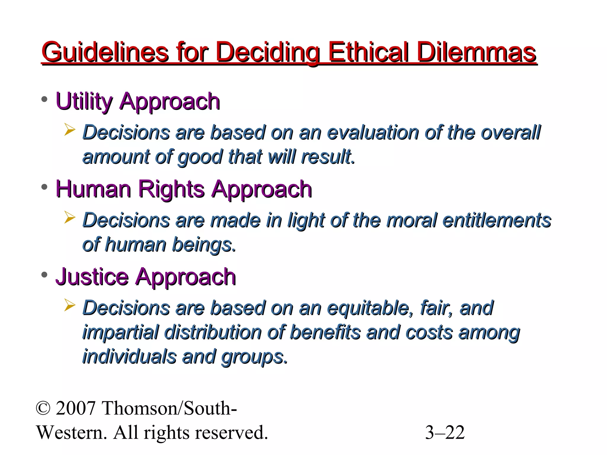 © 2007 Thomson/South-
Western. All rights reserved. 3–22
Guidelines for Deciding Ethical DilemmasGuidelines for Deciding Ethical Dilemmas
• Utility ApproachUtility Approach
 Decisions are based on an evaluation of the overallDecisions are based on an evaluation of the overall
amount of good that will result.amount of good that will result.
• Human Rights ApproachHuman Rights Approach
 Decisions are made in light of the moral entitlementsDecisions are made in light of the moral entitlements
of human beings.of human beings.
• Justice ApproachJustice Approach
 Decisions are based on an equitable, fair, andDecisions are based on an equitable, fair, and
impartial distribution of benefits and costs amongimpartial distribution of benefits and costs among
individuals and groups.individuals and groups.
 