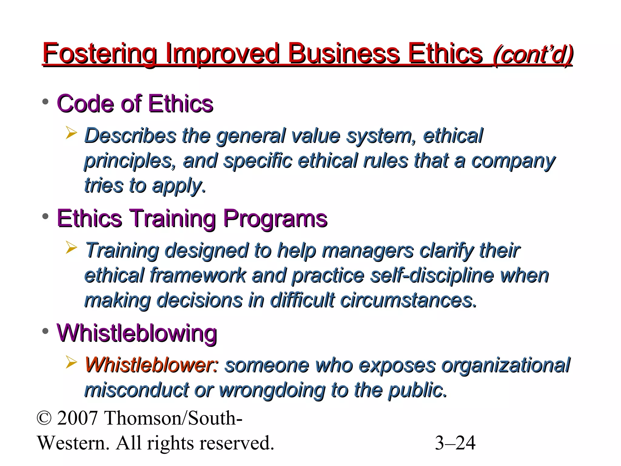 © 2007 Thomson/South-
Western. All rights reserved. 3–24
Fostering Improved Business EthicsFostering Improved Business Ethics (cont’d)(cont’d)
• Code of EthicsCode of Ethics
 Describes the general value system, ethicalDescribes the general value system, ethical
principles, and specific ethical rules that a companyprinciples, and specific ethical rules that a company
tries to apply.tries to apply.
• Ethics Training ProgramsEthics Training Programs
 Training designed to help managers clarify theirTraining designed to help managers clarify their
ethical framework and practice self-discipline whenethical framework and practice self-discipline when
making decisions in difficult circumstances.making decisions in difficult circumstances.
• WhistleblowingWhistleblowing
 Whistleblower:Whistleblower: someone who exposes organizationalsomeone who exposes organizational
misconduct or wrongdoing to the public.misconduct or wrongdoing to the public.
 