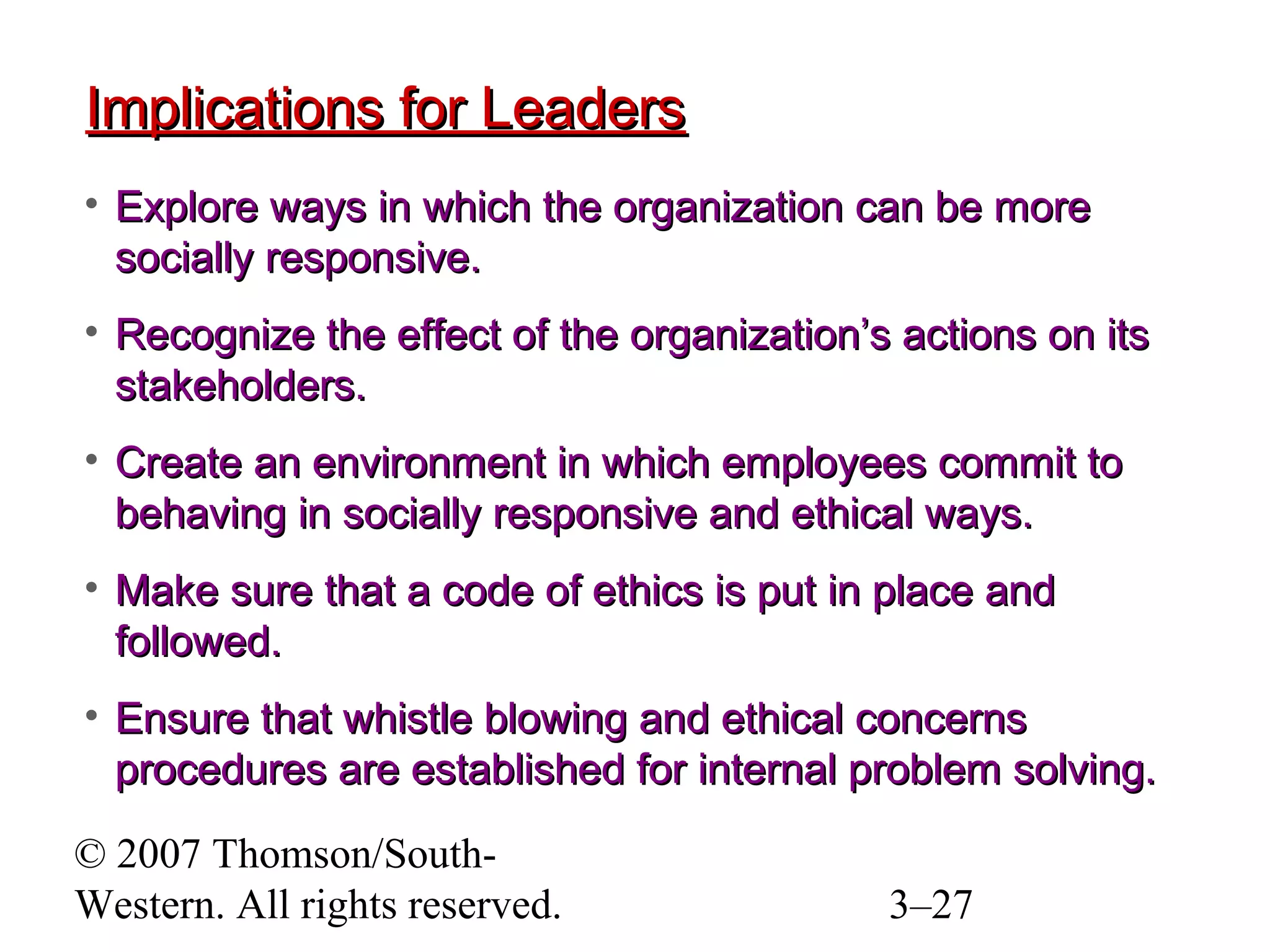 © 2007 Thomson/South-
Western. All rights reserved. 3–27
Implications for LeadersImplications for Leaders
• Explore ways in which the organization can be moreExplore ways in which the organization can be more
socially responsive.socially responsive.
• Recognize the effect of the organization’s actions on itsRecognize the effect of the organization’s actions on its
stakeholders.stakeholders.
• Create an environment in which employees commit toCreate an environment in which employees commit to
behaving in socially responsive and ethical ways.behaving in socially responsive and ethical ways.
• Make sure that a code of ethics is put in place andMake sure that a code of ethics is put in place and
followed.followed.
• Ensure that whistle blowing and ethical concernsEnsure that whistle blowing and ethical concerns
procedures are established for internal problem solving.procedures are established for internal problem solving.
 