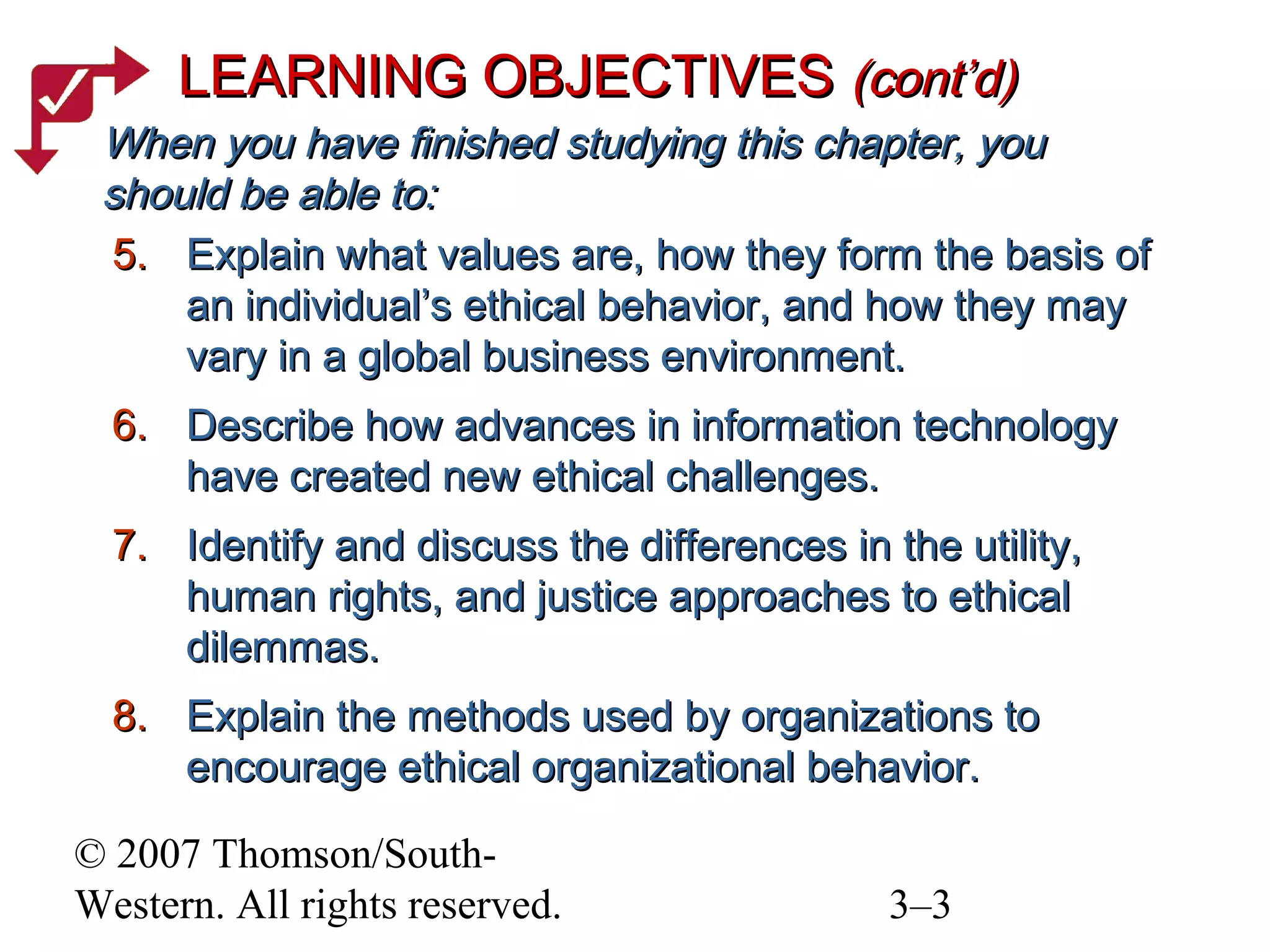© 2007 Thomson/South-
Western. All rights reserved. 3–3
5.5. Explain what values are, how they form the basis ofExplain what values are, how they form the basis of
an individual’s ethical behavior, and how they mayan individual’s ethical behavior, and how they may
vary in a global business environment.vary in a global business environment.
6.6. Describe how advances in information technologyDescribe how advances in information technology
have created new ethical challenges.have created new ethical challenges.
7.7. Identify and discuss the differences in the utility,Identify and discuss the differences in the utility,
human rights, and justice approaches to ethicalhuman rights, and justice approaches to ethical
dilemmas.dilemmas.
8.8. Explain the methods used by organizations toExplain the methods used by organizations to
encourage ethical organizational behavior.encourage ethical organizational behavior.
LEARNING OBJECTIVESLEARNING OBJECTIVES (cont’d)(cont’d)
When you have finished studying this chapter, youWhen you have finished studying this chapter, you
should be able to:should be able to:
 