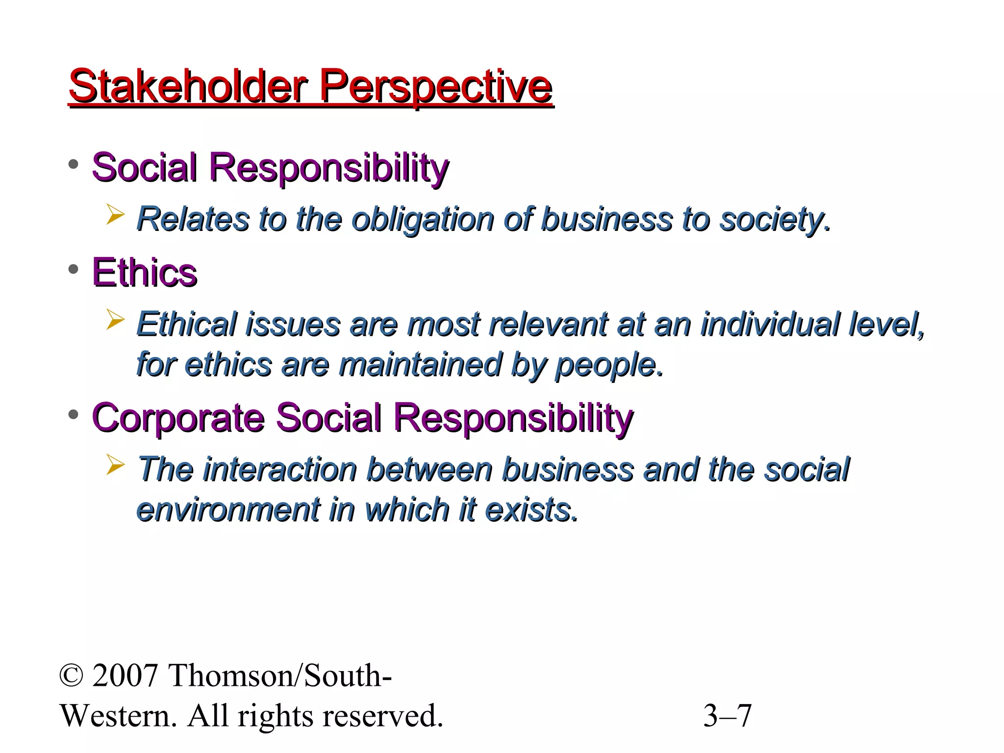 © 2007 Thomson/South-
Western. All rights reserved. 3–7
Stakeholder PerspectiveStakeholder Perspective
• Social ResponsibilitySocial Responsibility
 Relates to the obligation of business to society.Relates to the obligation of business to society.
• EthicsEthics
 Ethical issues are most relevant at an individual level,Ethical issues are most relevant at an individual level,
for ethics are maintained by people.for ethics are maintained by people.
• Corporate Social ResponsibilityCorporate Social Responsibility
 The interaction between business and the socialThe interaction between business and the social
environment in which it exists.environment in which it exists.
 