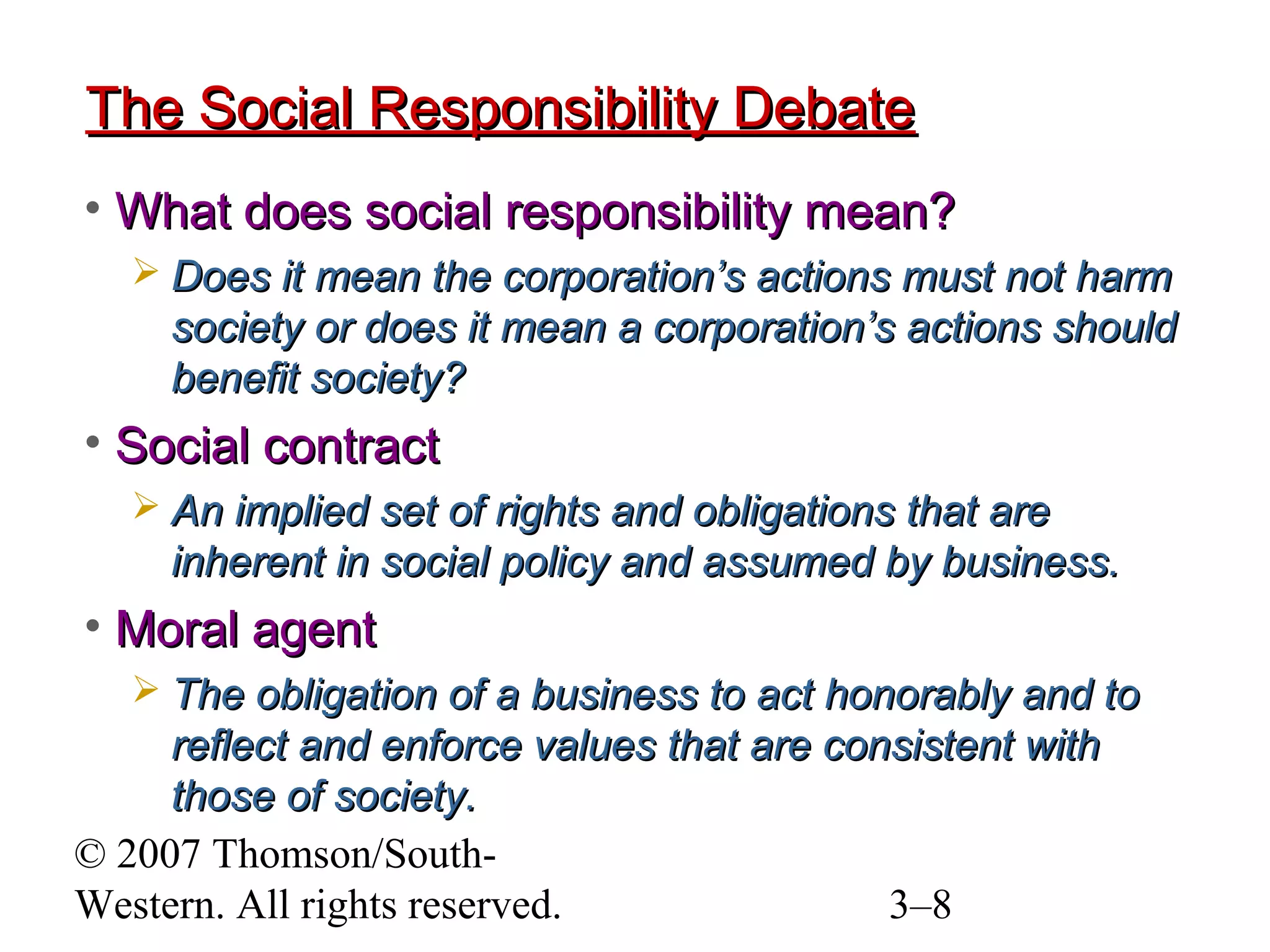 © 2007 Thomson/South-
Western. All rights reserved. 3–8
The Social Responsibility DebateThe Social Responsibility Debate
• What does social responsibility mean?What does social responsibility mean?
 Does it mean the corporation’s actions must not harmDoes it mean the corporation’s actions must not harm
society or does it mean a corporation’s actions shouldsociety or does it mean a corporation’s actions should
benefit society?benefit society?
• Social contractSocial contract
 An implied set of rights and obligations that areAn implied set of rights and obligations that are
inherent in social policy and assumed by business.inherent in social policy and assumed by business.
• Moral agentMoral agent
 The obligation of a business to act honorably and toThe obligation of a business to act honorably and to
reflect and enforce values that are consistent withreflect and enforce values that are consistent with
those of society.those of society.
 