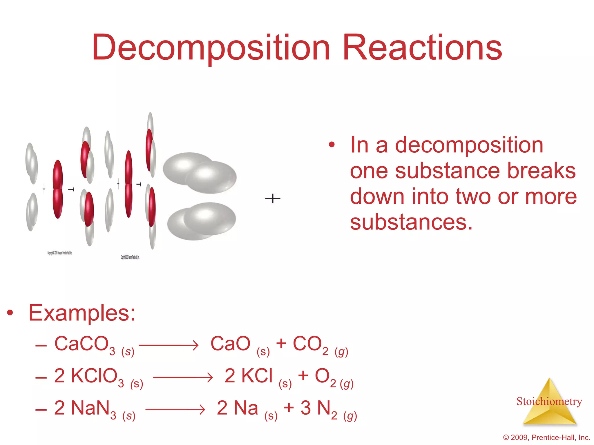 In a decomposition one substance breaks down into two or more substances. Decomposition Reactions Examples: CaCO 3   ( s )      CaO  (s)  + CO 2   ( g ) 2 KClO 3   ( s)      2 KCl  (s)  + O 2 ( g ) 2 NaN 3   ( s )      2 Na  (s)  + 3 N 2   ( g )   