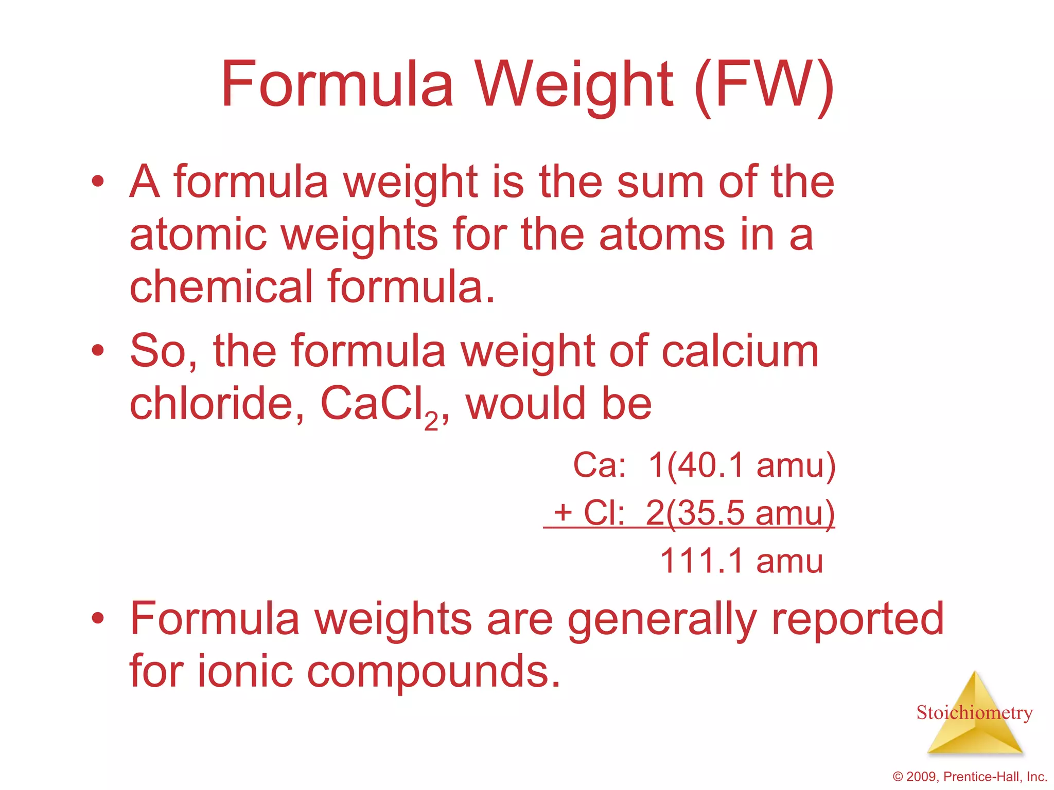 Formula Weight (FW) A formula weight is the sum of the atomic weights for the atoms in a chemical formula. So, the formula weight of calcium chloride, CaCl 2 , would be Ca:  1(40.1 amu) + Cl:  2(35.5 amu) 111.1 amu Formula weights are generally reported for ionic compounds. 