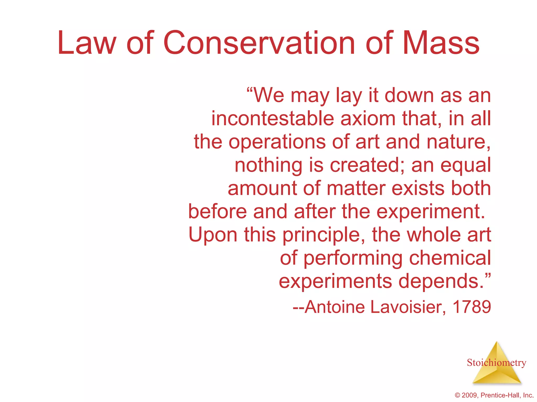 Law of Conservation of Mass “ We may lay it down as an incontestable axiom that, in all the operations of art and nature, nothing is created; an equal amount of matter exists both before and after the experiment.  Upon this principle, the whole art of performing chemical experiments depends.” --Antoine Lavoisier, 1789 
